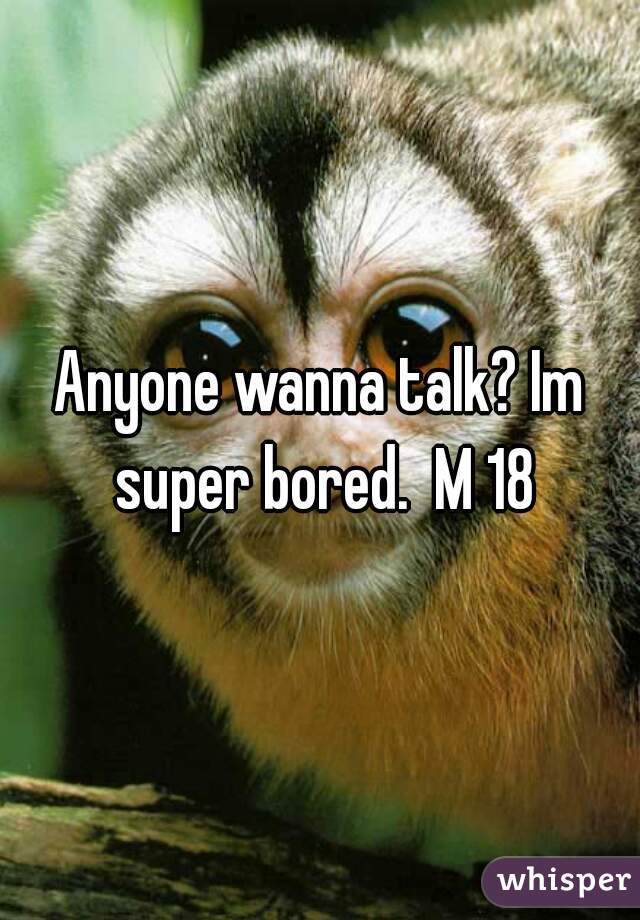 Anyone wanna talk? Im super bored.  M 18