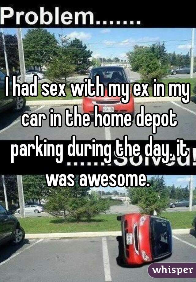 I had sex with my ex in my car in the home depot parking during the day. it was awesome. 