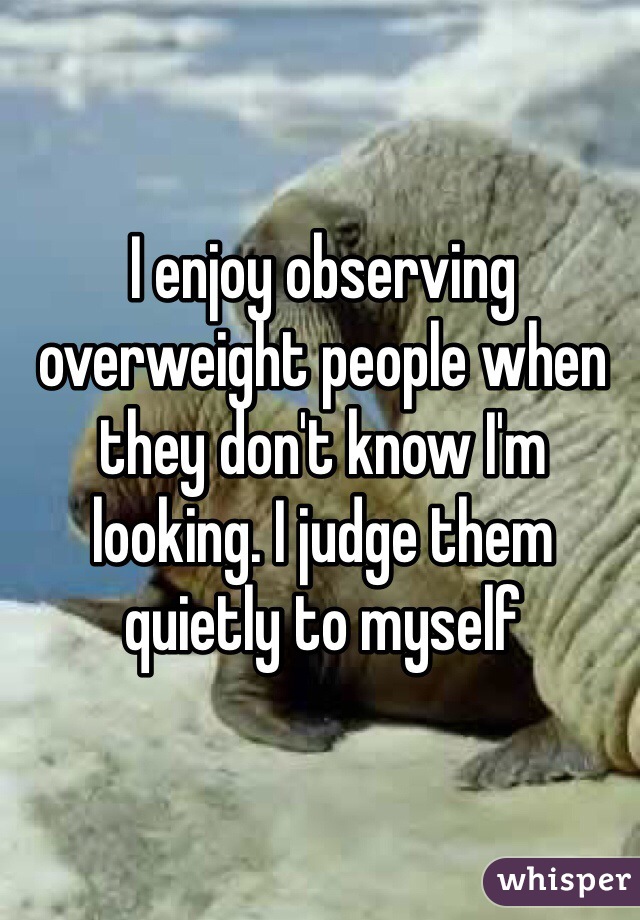 I enjoy observing overweight people when they don't know I'm looking. I judge them quietly to myself