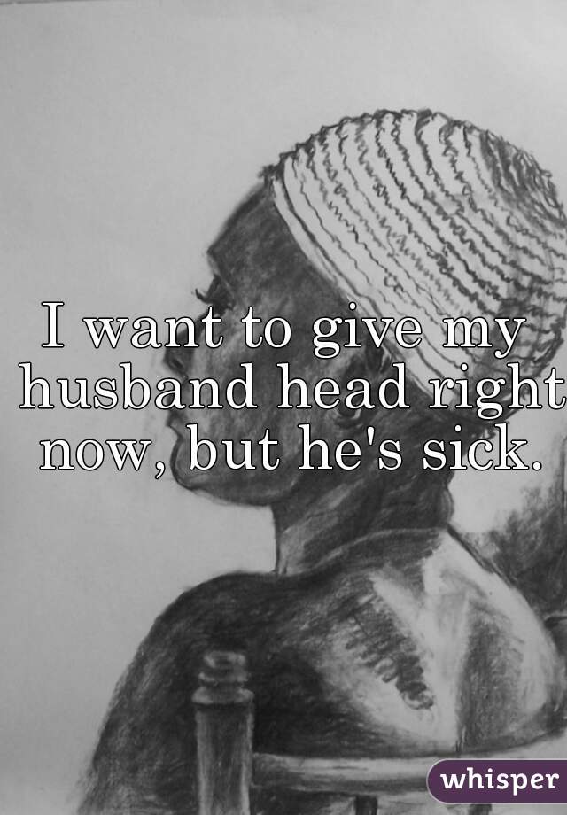 I want to give my husband head right now, but he's sick.