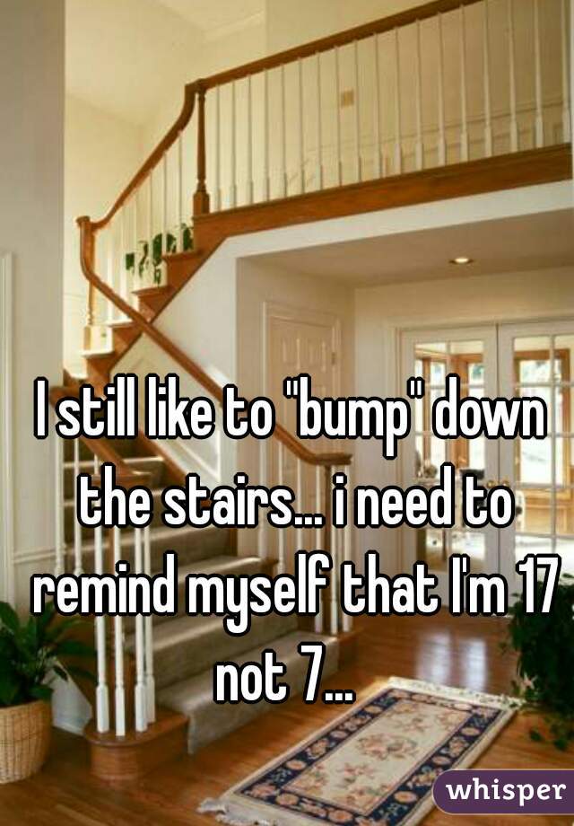 I still like to "bump" down the stairs... i need to remind myself that I'm 17 not 7...  