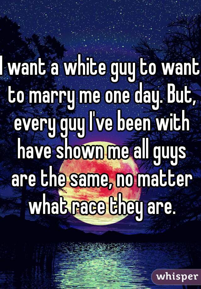 I want a white guy to want to marry me one day. But, every guy I've been with have shown me all guys are the same, no matter what race they are.