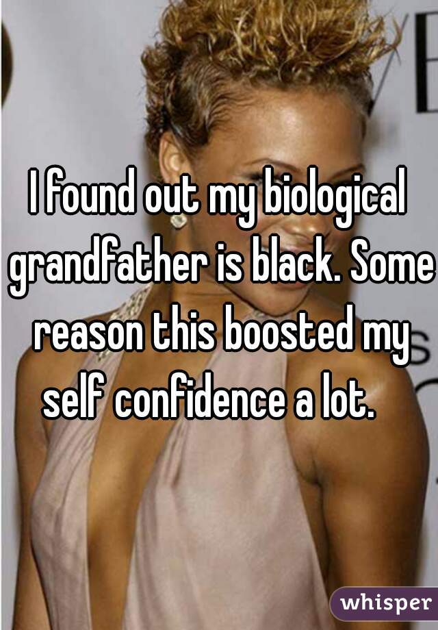 I found out my biological grandfather is black. Some reason this boosted my self confidence a lot.   