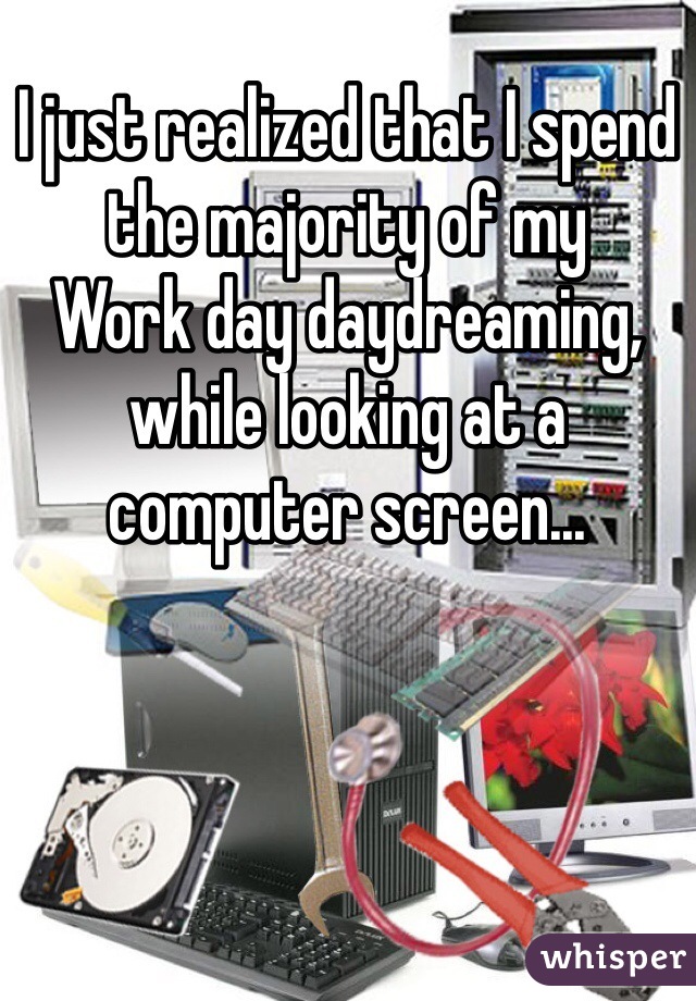I just realized that I spend the majority of my
Work day daydreaming, while looking at a computer screen...

