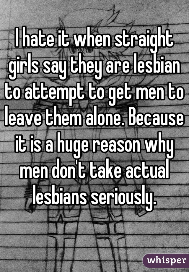 I hate it when straight girls say they are lesbian to attempt to get men to leave them alone. Because it is a huge reason why men don't take actual lesbians seriously.