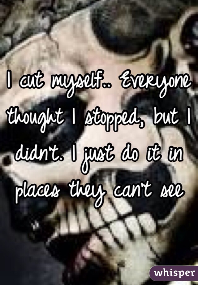 I cut myself.. Everyone thought I stopped, but I didn't. I just do it in places they can't see