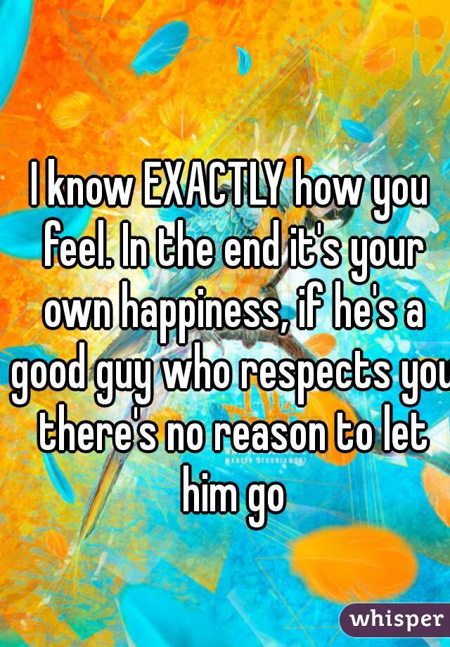 I know EXACTLY how you feel. In the end it's your own happiness, if he's a good guy who respects you there's no reason to let him go