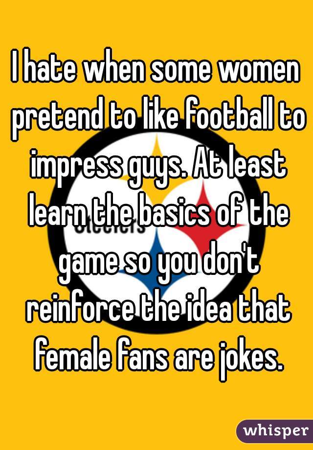 I hate when some women pretend to like football to impress guys. At least learn the basics of the game so you don't reinforce the idea that female fans are jokes.