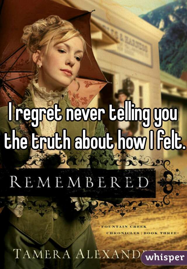 I regret never telling you the truth about how I felt.