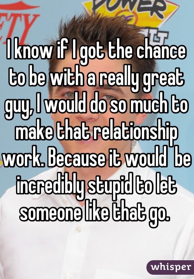 I know if I got the chance to be with a really great guy, I would do so much to make that relationship work. Because it would  be incredibly stupid to let someone like that go. 