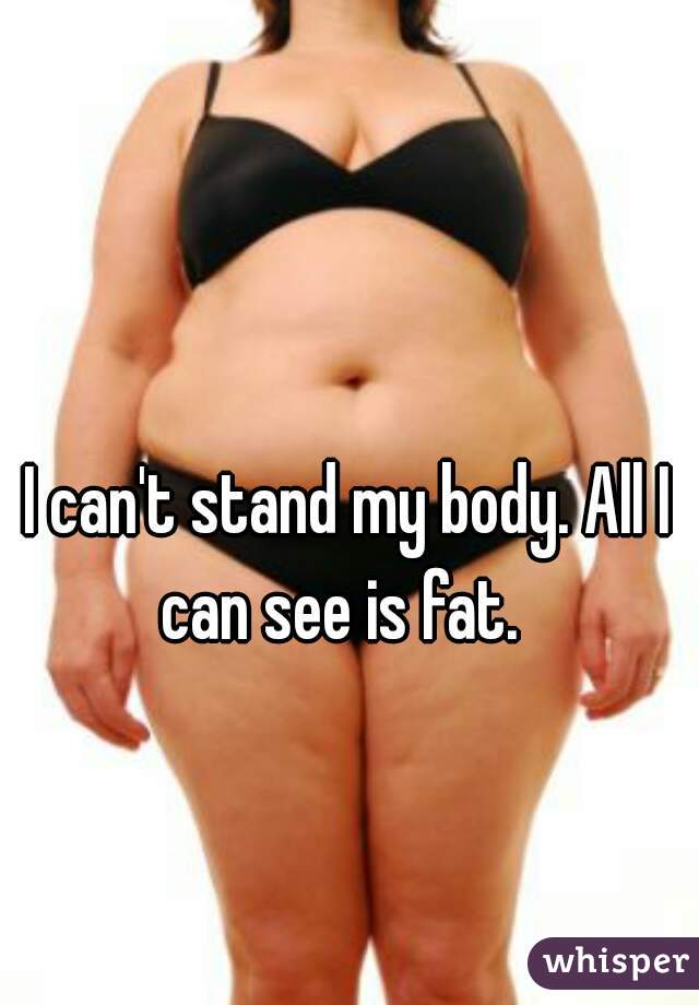 I can't stand my body. All I can see is fat.  