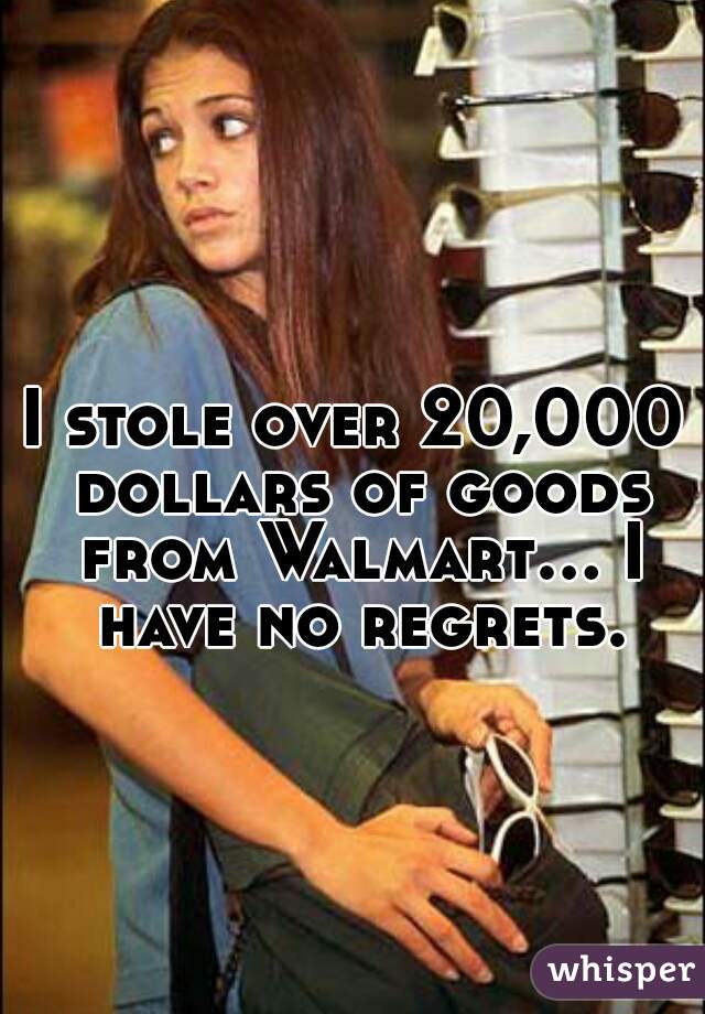 I stole over 20,000 dollars of goods from Walmart... I have no regrets.