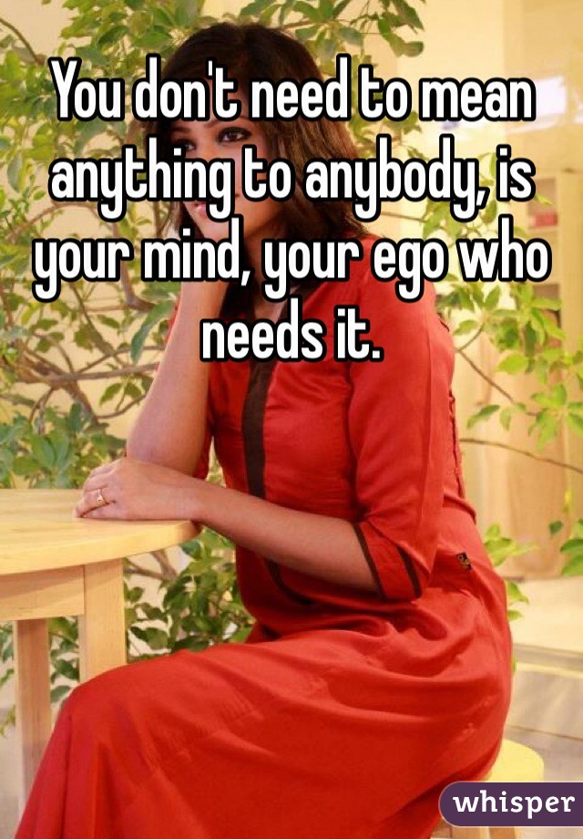You don't need to mean anything to anybody, is your mind, your ego who needs it. 