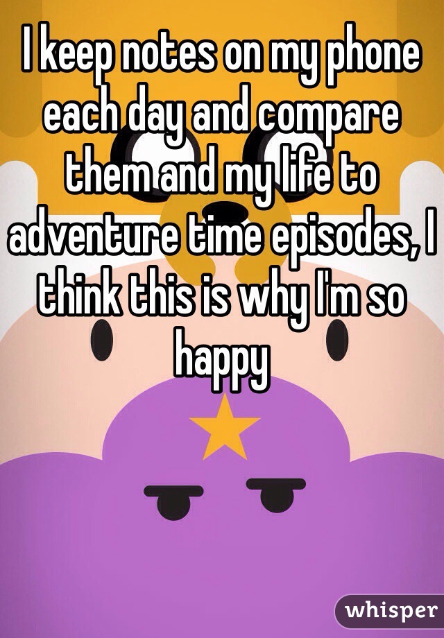 I keep notes on my phone each day and compare them and my life to adventure time episodes, I think this is why I'm so happy