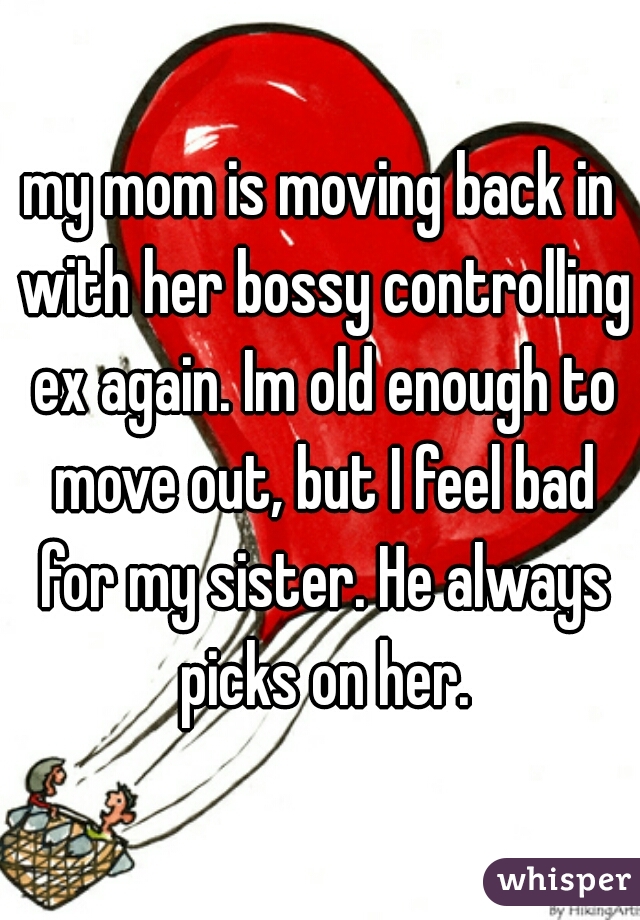 my mom is moving back in with her bossy controlling ex again. Im old enough to move out, but I feel bad for my sister. He always picks on her.