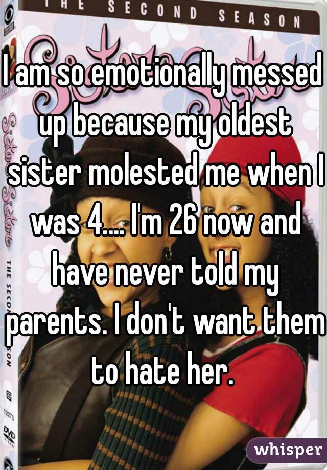 I am so emotionally messed up because my oldest sister molested me when I was 4.... I'm 26 now and have never told my parents. I don't want them to hate her. 