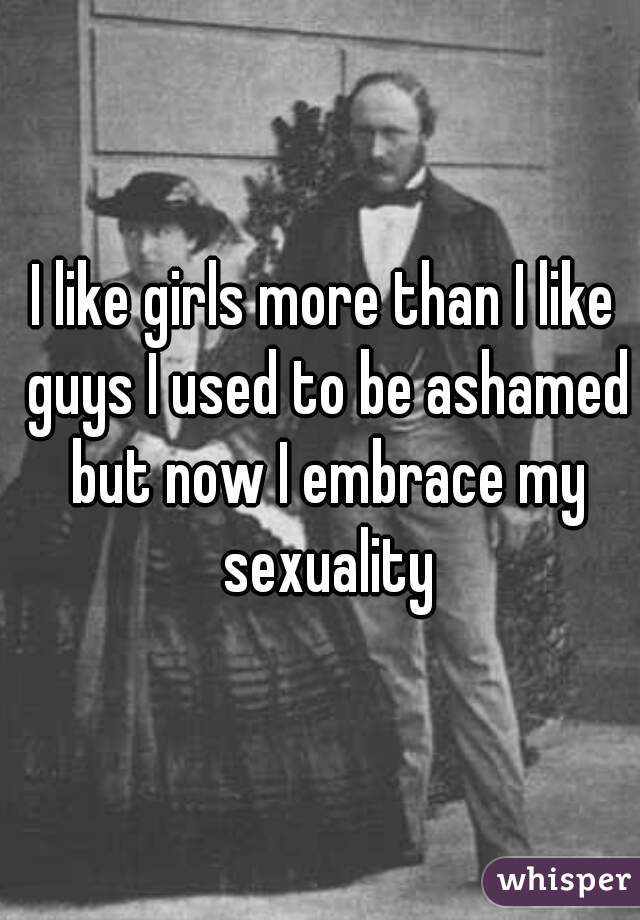 I like girls more than I like guys I used to be ashamed but now I embrace my sexuality