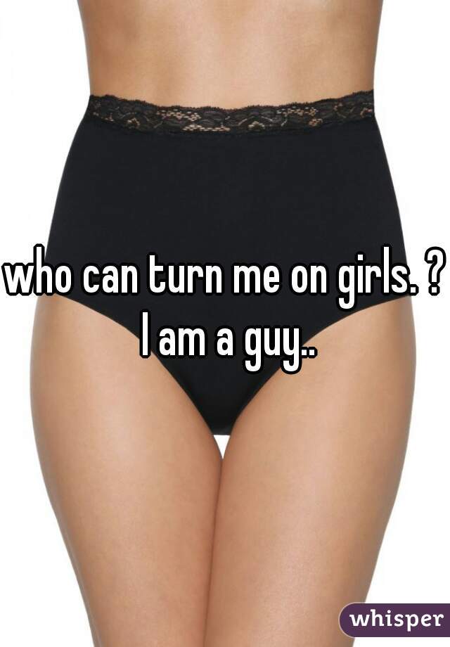 who can turn me on girls. ? I am a guy..