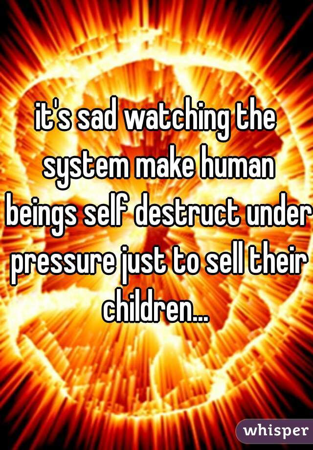 it's sad watching the system make human beings self destruct under pressure just to sell their children... 