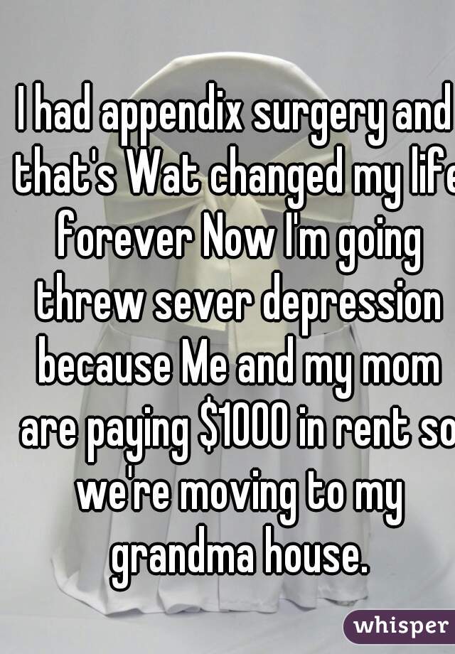 I had appendix surgery and that's Wat changed my life forever Now I'm going threw sever depression because Me and my mom are paying $1000 in rent so we're moving to my grandma house.