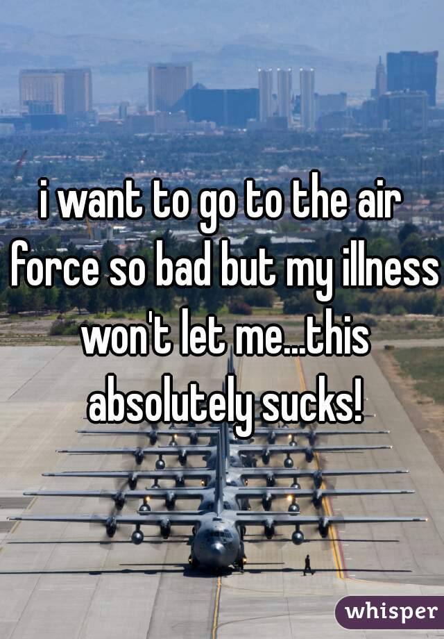 i want to go to the air force so bad but my illness won't let me...this absolutely sucks!
