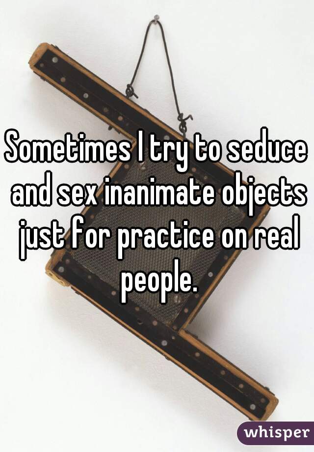 Sometimes I try to seduce and sex inanimate objects just for practice on real people.