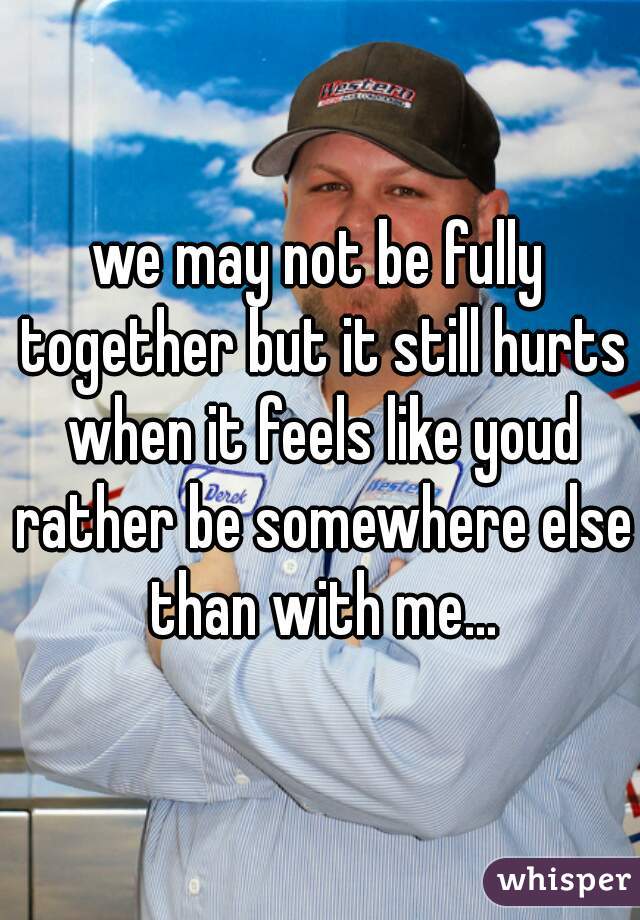 we may not be fully together but it still hurts when it feels like youd rather be somewhere else than with me...