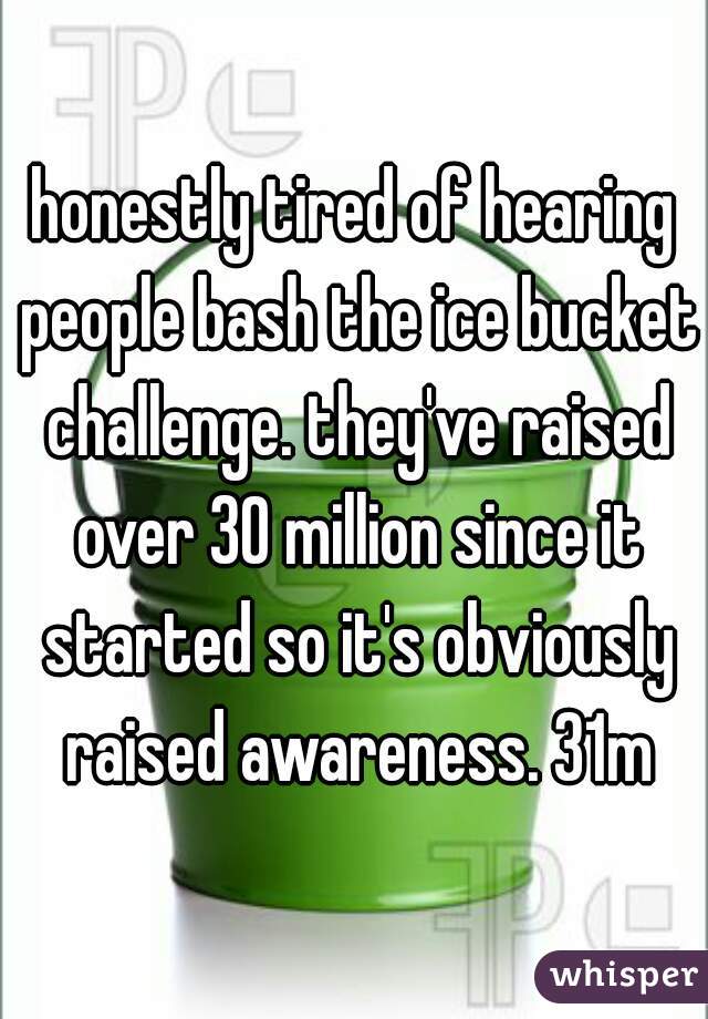 honestly tired of hearing people bash the ice bucket challenge. they've raised over 30 million since it started so it's obviously raised awareness. 31m