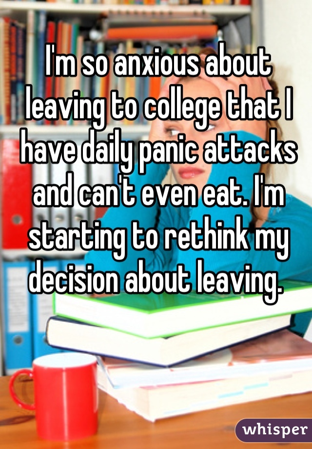 I'm so anxious about leaving to college that I have daily panic attacks and can't even eat. I'm starting to rethink my decision about leaving. 