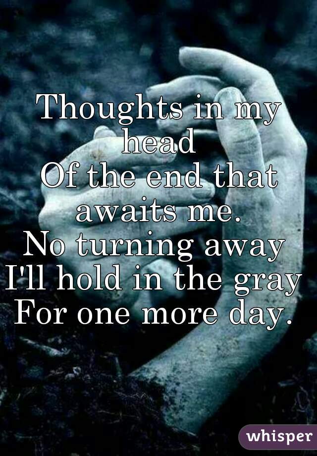 Thoughts in my head 
Of the end that awaits me. 
No turning away 
I'll hold in the gray 
For one more day. 