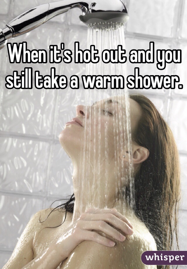 When it's hot out and you still take a warm shower. 