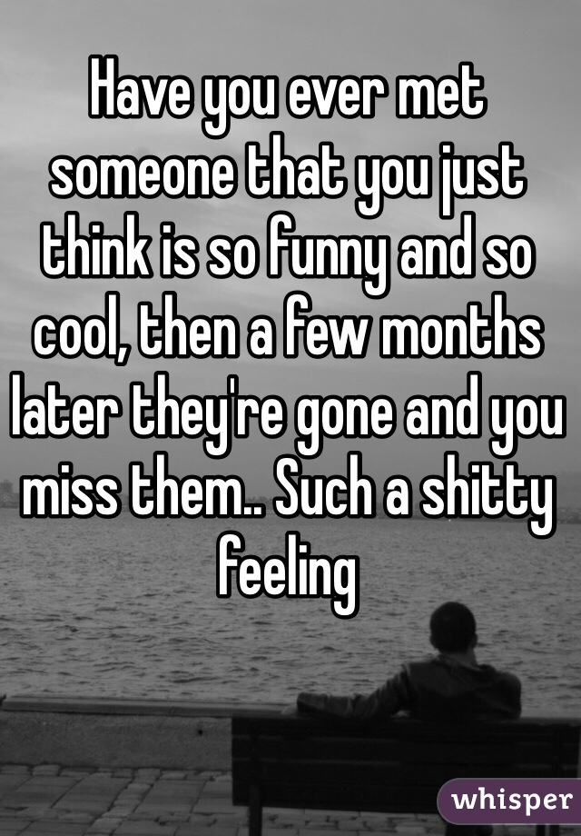 Have you ever met someone that you just think is so funny and so cool, then a few months later they're gone and you miss them.. Such a shitty feeling