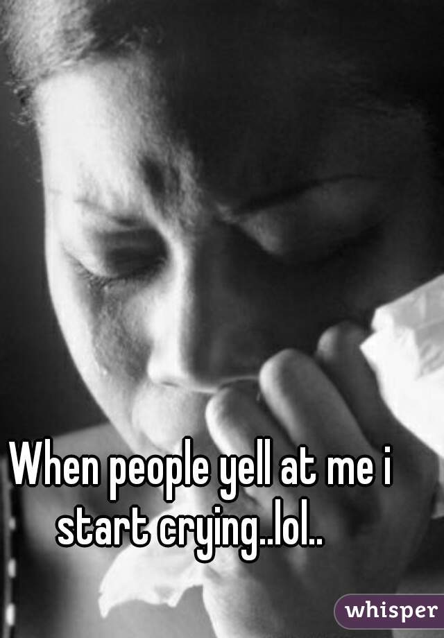 When people yell at me i start crying..lol..   