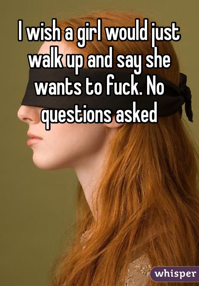 I wish a girl would just walk up and say she wants to fuck. No questions asked