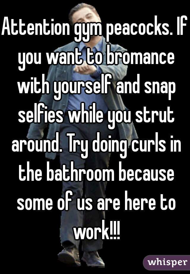 Attention gym peacocks. If you want to bromance with yourself and snap selfies while you strut around. Try doing curls in the bathroom because some of us are here to work!!!