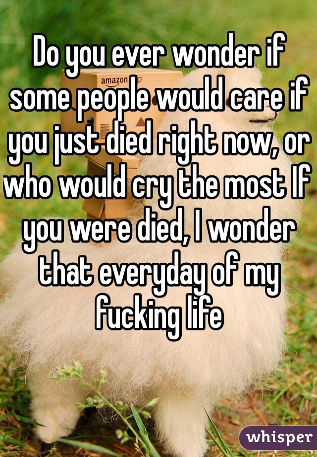 Do you ever wonder if some people would care if you just died right now, or who would cry the most If you were died, I wonder that everyday of my fucking life 