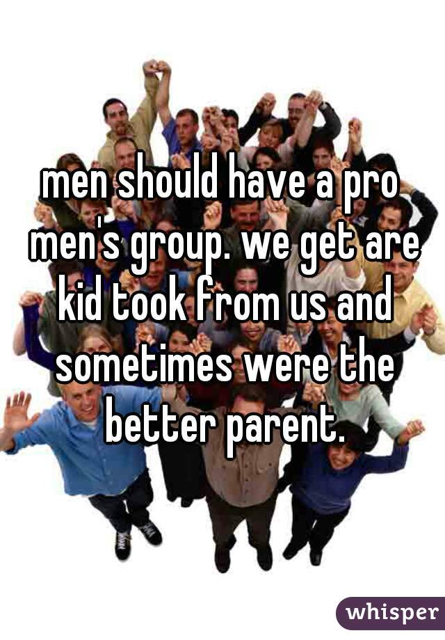 men should have a pro men's group. we get are kid took from us and sometimes were the better parent.