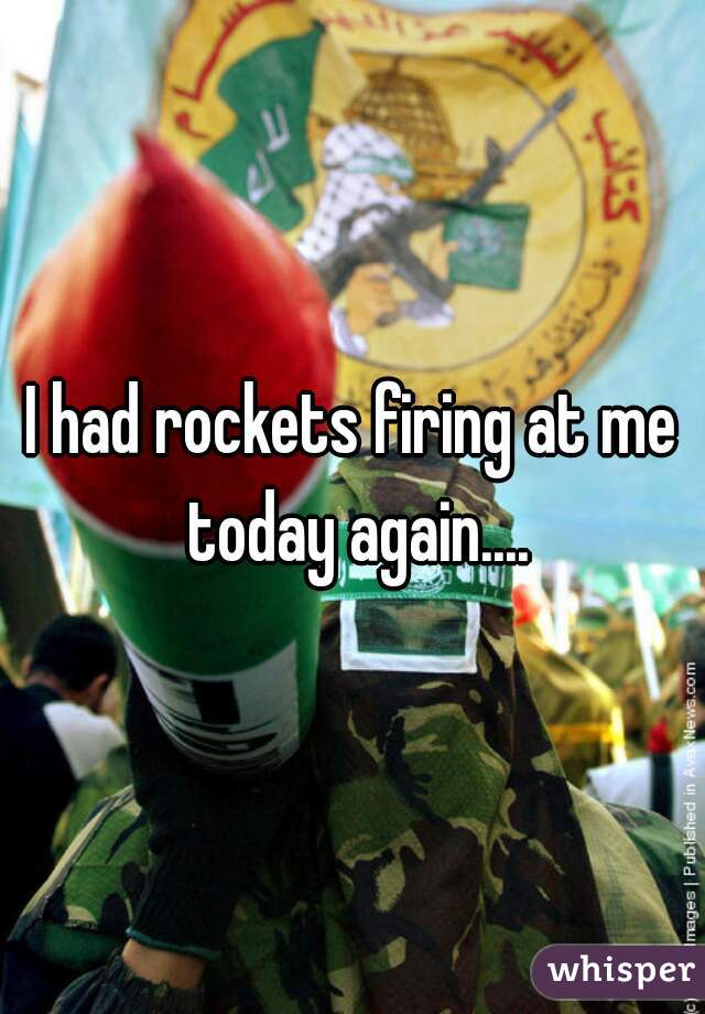 I had rockets firing at me today again....