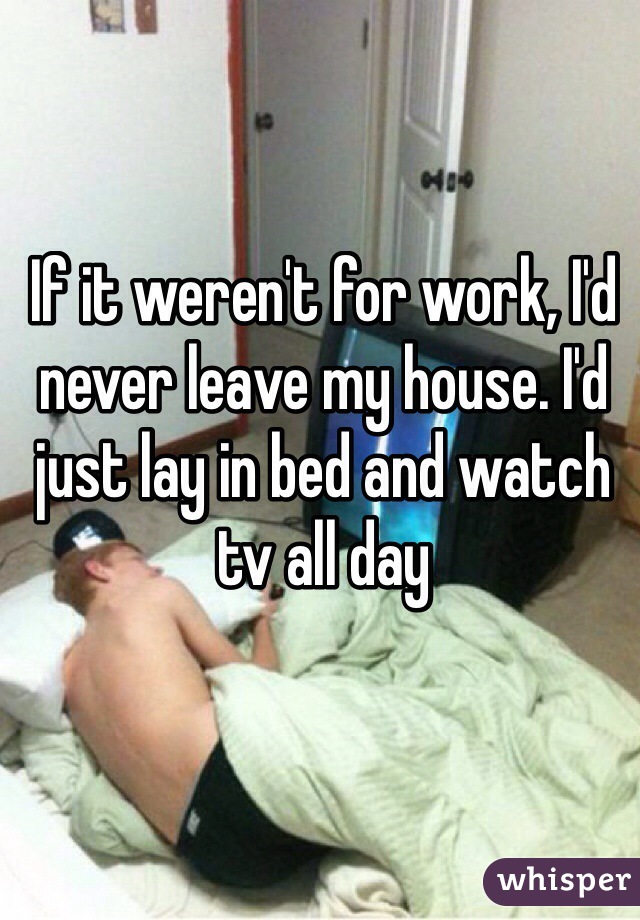 If it weren't for work, I'd never leave my house. I'd just lay in bed and watch tv all day
