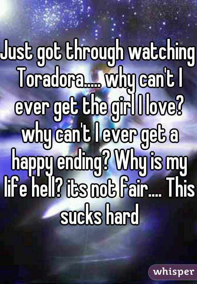 Just got through watching Toradora..... why can't I ever get the girl I love? why can't I ever get a happy ending? Why is my life hell? its not fair.... This sucks hard