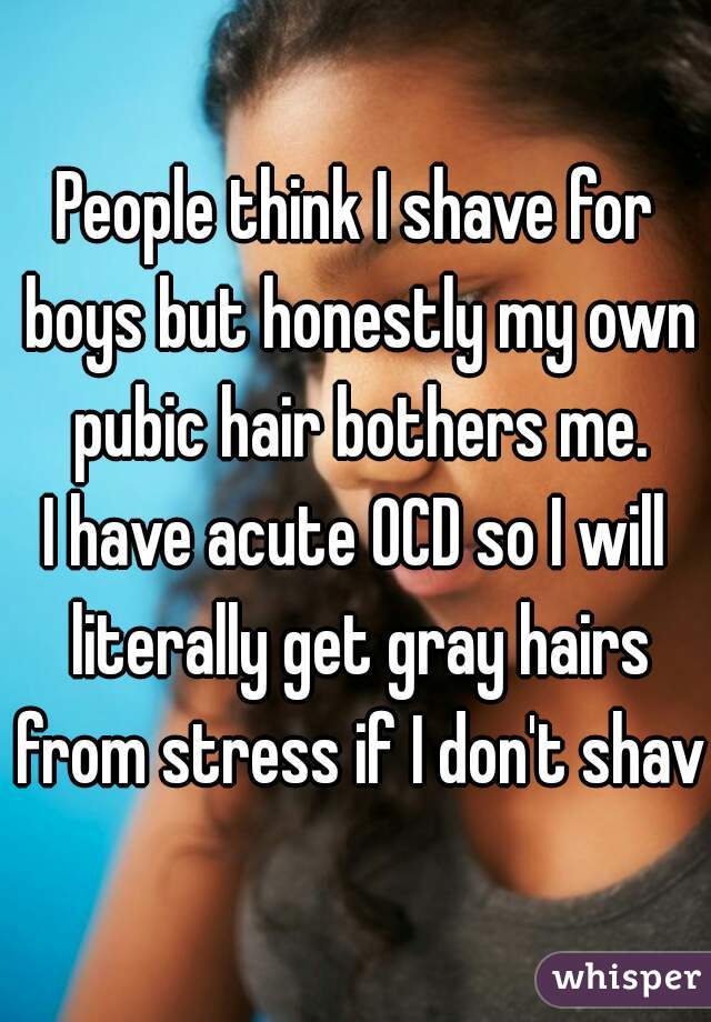 People think I shave for boys but honestly my own pubic hair bothers me.

I have acute OCD so I will literally get gray hairs from stress if I don't shave