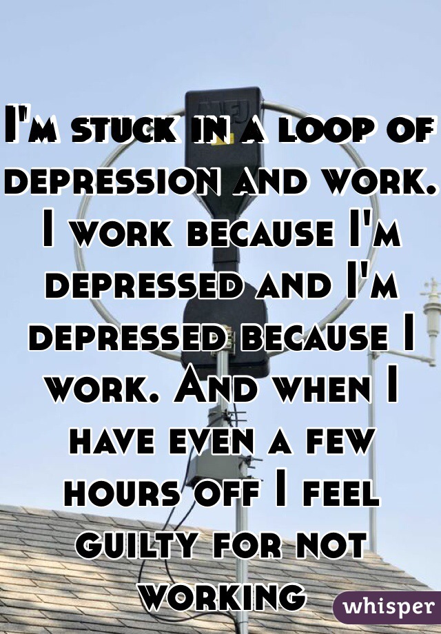 I'm stuck in a loop of depression and work. I work because I'm depressed and I'm depressed because I work. And when I have even a few hours off I feel guilty for not working
