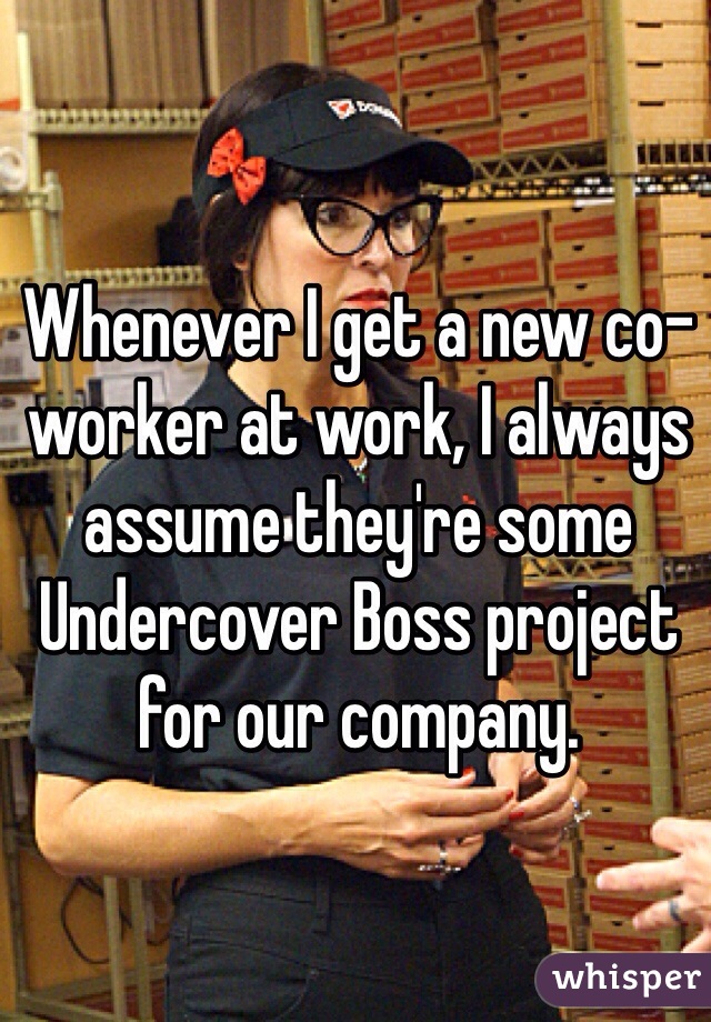 Whenever I get a new co-worker at work, I always assume they're some Undercover Boss project for our company. 