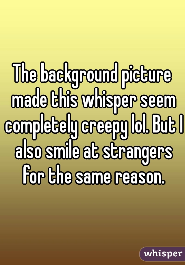 The background picture made this whisper seem completely creepy lol. But I also smile at strangers for the same reason.