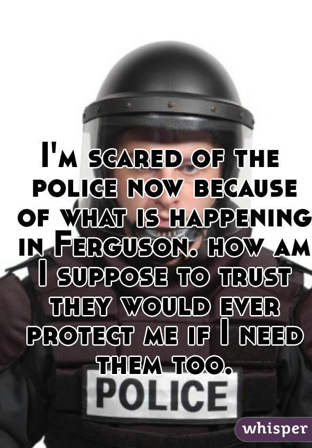 I'm scared of the police now because of what is happening in Ferguson. how am I suppose to trust they would ever protect me if I need them too.