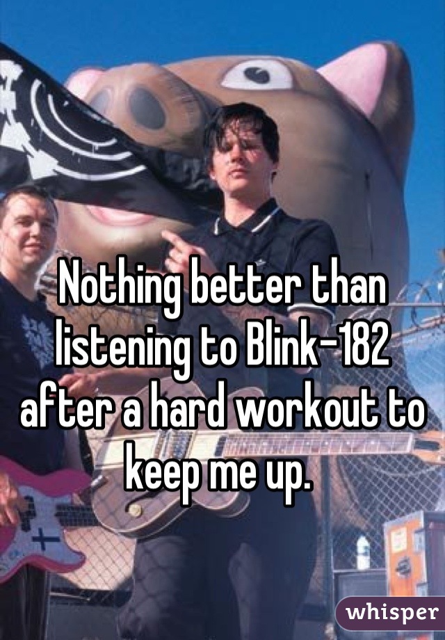 Nothing better than listening to Blink-182 after a hard workout to keep me up. 