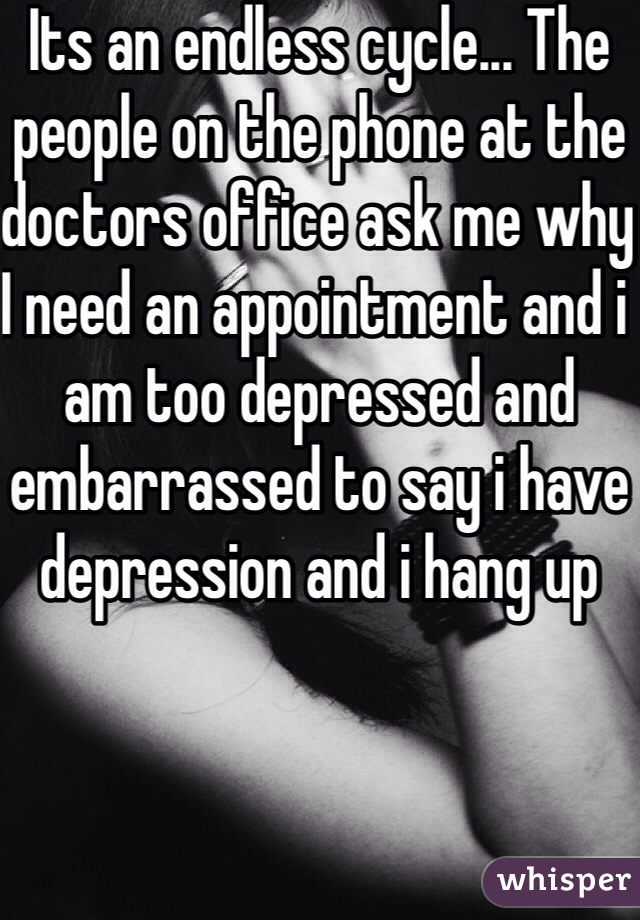 Its an endless cycle... The people on the phone at the doctors office ask me why I need an appointment and i am too depressed and embarrassed to say i have depression and i hang up 