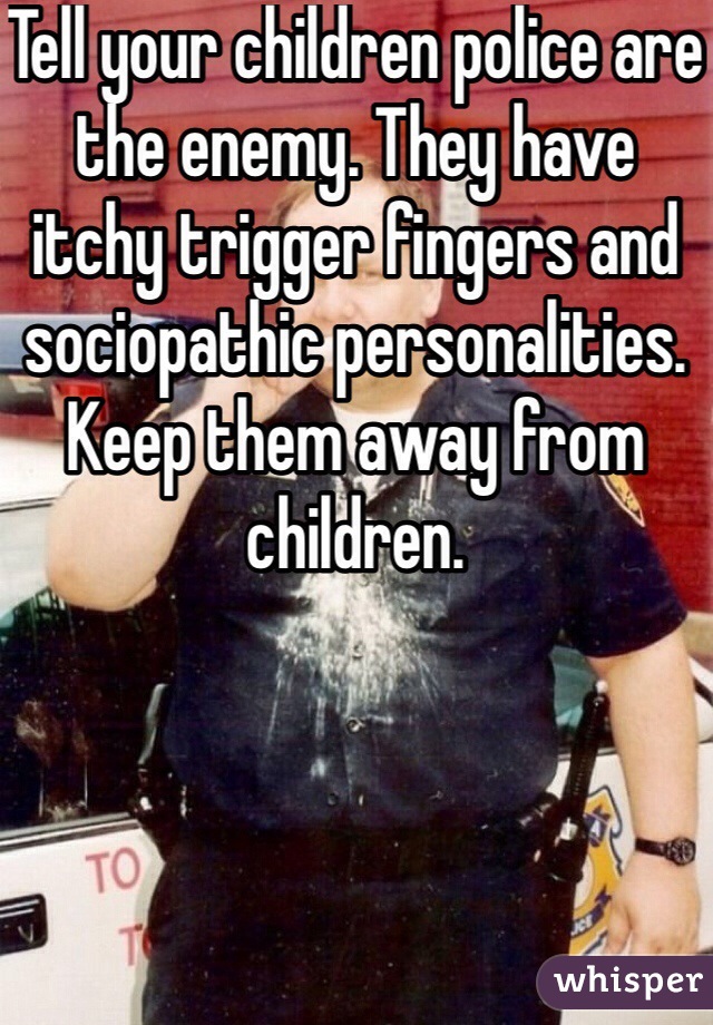 Tell your children police are the enemy. They have itchy trigger fingers and sociopathic personalities. Keep them away from children. 