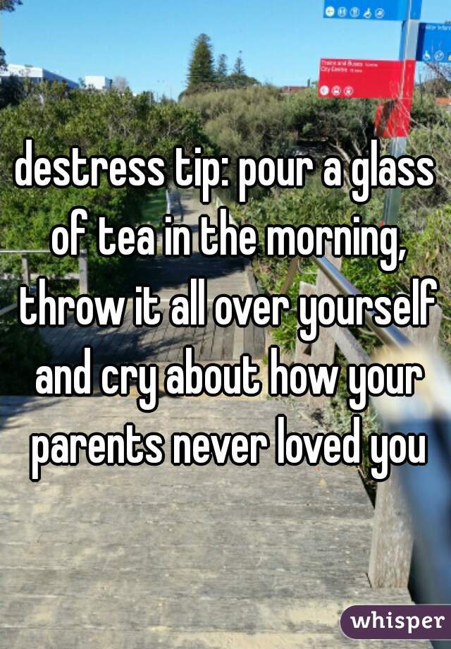destress tip: pour a glass of tea in the morning, throw it all over yourself and cry about how your parents never loved you