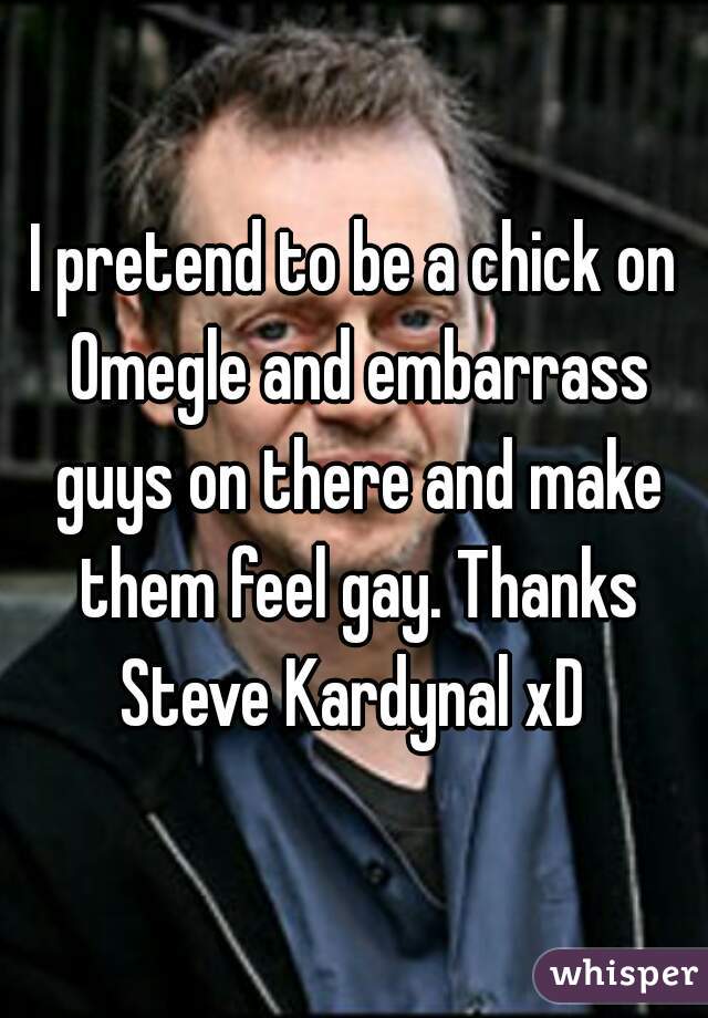 I pretend to be a chick on Omegle and embarrass guys on there and make them feel gay. Thanks Steve Kardynal xD 
